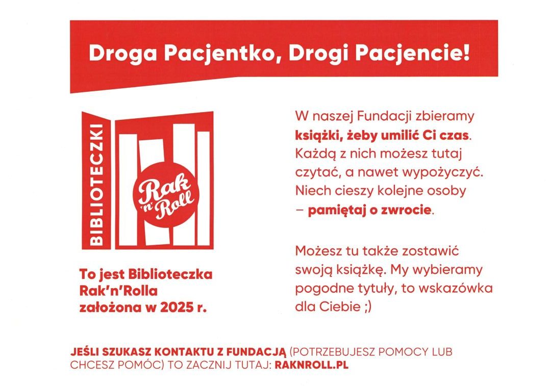 Droga Pacjentko, Drogi Pacjencie! W naszej Fundacji zbieramy książki, żeby umilić Ci czas. Każdą z nich możesz tutaj czytać, a nawet wypożyczyć. Niech cieszy kolejne osoby - pamiętaj o zwrocie. Możesz tu także zostawić swoją książkę. My wybieramy pogodne tytuły, to wskazówka dla Ciebie ;) Jeśli szukasz kontaktu z fundacją (potrzebujesz pomocy lub chcesz pomóc) to zacznij tutaj: raknroll.pl Biblioteczki Rak'n'Roll, To jest Biblioteczka Rak'n'Rolla założona w 2025 r.