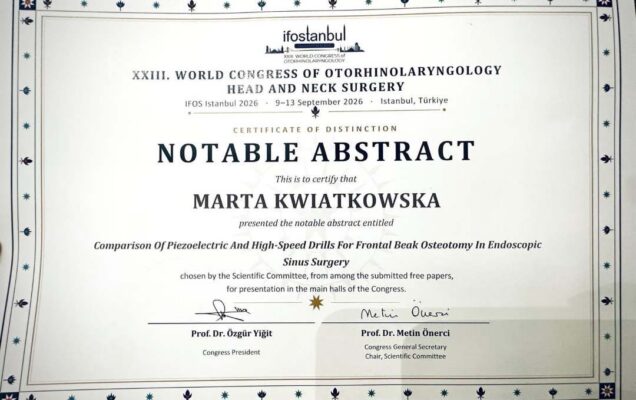 Certyfikat wyróżnienia „Notable Abstract” przyznany Marcie Kwiatkowskiej podczas XXIII Światowego Kongresu Otorynolaryngologii – Chirurgii Głowy i Szyi (IFOS Istanbul 2026, 9–13 września 2026, Turcja). Dokument potwierdza prezentację pracy naukowej pt. „Comparison of Piezoelectric and High‑Speed Drills for Frontal Beak Osteotomy in Endoscopic Sinus Surgery”, podpisany przez prof. dr. Özgüra Yiğita – Prezesa Kongresu oraz prof. dr. Metina Önerciego – Sekretarza Generalnego Kongresu i Przewodniczącego Komitetu Naukowego.